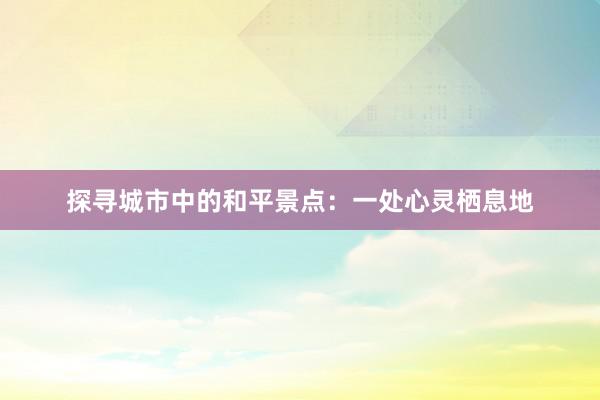 探寻城市中的和平景点：一处心灵栖息地