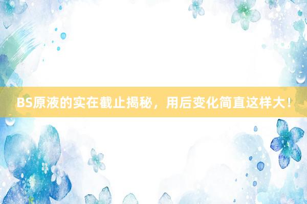 BS原液的实在截止揭秘，用后变化简直这样大！